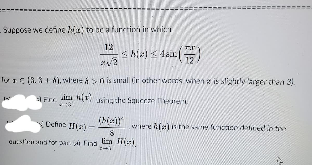 . Suppose we define h(x) to be a function in which
12
<h(x) < 4 sin
12
for x E (3,3 + 8), where 8 > 0 is small (in other words, when x is slightly larger than 3).
l Find lim h(x) using the Squeeze Theorem.
x3+
(h(x))*
s] Define H(x) =
where h(x) is the same function defined in the
8.
question and for part (a). Find lim H(x)
x→3+
