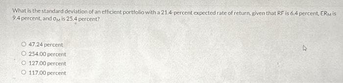 What is the standard deviation of an efficient portfolio with a 21.4-percent expected rate of return, given that RF is 6.4 percent, ERMis
9.4 percent, and OM is 25.4 percent?
O 47.24 percent
O 254.00 percent
O 127.00 percent
O 117.00 percent