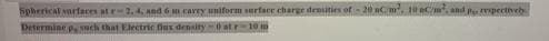 Spherical surfaces at r=2,4, And 6 m carry uniform surface charge denities of - 20 nCm, 10 eCm, and p rpectively
Determine p, such that Electric fiux density 0 at r-10
