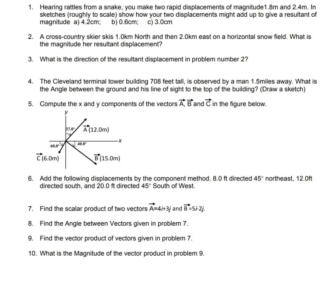 1. Hearing rattles from a snake, you make two rapid displacements of magnitude1.8m and 2.4m. In
sketches (roughly to scale) show how your two displacements might add up to give a resultant of
magnitude a) 4.2cm;
b) 0.6cm;
c) 3.0cm
2. A cross-country skier skis 1.0km North and then 2.0km east on a horizontal snow field. What is
the magnitude her resultant displacement?
3. What is the direction of the resultant displacement in problem number 2?
4. The Cleveland terminal tower building 708 feet tall, is observed by a man 1.5miles away. What is
the Angle between the ground and his line of sight to the top of the building? (Draw a sketch)
5. Compute the x and y components of the vectors Ā, B and C in the figure below.
y
37.0 A(12.0m)
40.0°
60.0°
C(6.0m)
В (15.0m)
6. Add the following displacements by the component method. 8.0 ft directed 45° northeast, 12.0ft
directed south, and 20.0 ft directed 45° South of West.
7.
Find the scalar product of two vectors A=4i+3j and B=5i-2j.
8. Find the Angle between Vectors given in problem 7.
9.
Find the vector product of vectors given in problem 7.
10. What is the Magnitude of the vector product in problem 9.
