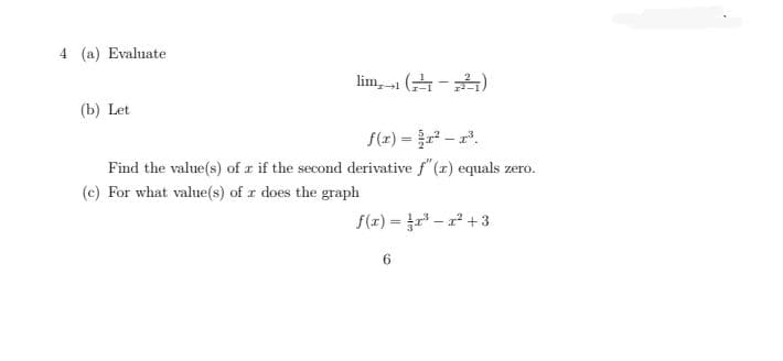 4 (a) Evaluate
lim,-1 (금-)
(b) Let
f(z) = - a.
Find the value(s) of r if the second derivative f" (r) equals zero.
(c) For what value(s) of r does the graph
f(x) = r – r + 3
%3D
6.
