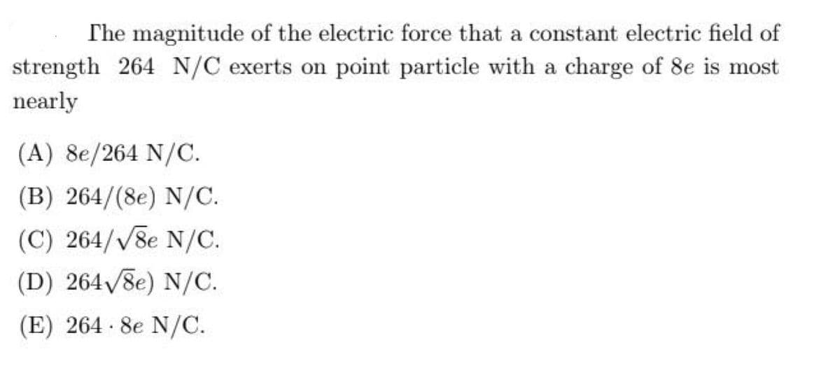 The magnitude of the electric force that a constant electric field of
strength 264 N/C exerts on point particle with a charge of 8e is most
nearly
(A) 8e/264 N/C.
(B) 264/(8e) N/C.
(C) 264/V8e N/C.
(D) 264/8e) N/C.
(E) 264 8e N/C.
