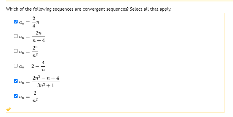 **Which of the following sequences are convergent sequences? Select all that apply.**

- [✔] \( a_n = \frac{2}{4n} \)

- [ ] \( a_n = \frac{2n}{n + 4} \)

- [ ] \( a_n = \frac{2n}{n^2} \)

- [ ] \( a_n = 2 - \frac{4}{n} \)

- [✔] \( a_n = \frac{2n^2 - n + 4}{3n^2 + 1} \)

- [✔] \( a_n = \frac{2}{n^2} \)

**Instructions**:
Analyze each sequence to determine whether it converges as \( n \) approaches infinity. Select all the sequences that are convergent.