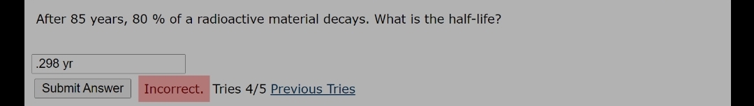 After 85 years, 80 % of a radioactive material decays. What is the half-life?
.298 yr
Submit Answer
Incorrect. Tries 4/5 Previous Tries
