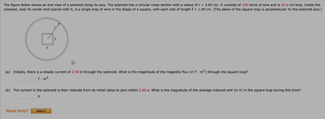 The figure below shows an end view of a solenoid along its axis. The solenoid has a circular cross section with a radius of r = 3.00 cm. It consists of 106 turns of wire and is 25.0 cm long. Inside the
solenoid, near its center and coaxial with it, is a single loop of wire in the shape of a square, with each side of length { = 1.00 cm. (The plane of the square loop is perpendicular to the solenoid axis.)
(a) Initially, there is a steady current of 2.50 A through the solenoid. What is the magnitude of the magnetic flux (in T. m2) through the square loop?
T.m?
(b) The current in the solenoid is then reduced from its initial value to zero within 2.00 s. What is the magnitude of the average induced emf (in V) in the square loop during this time?
V
Need Help?
Read It
