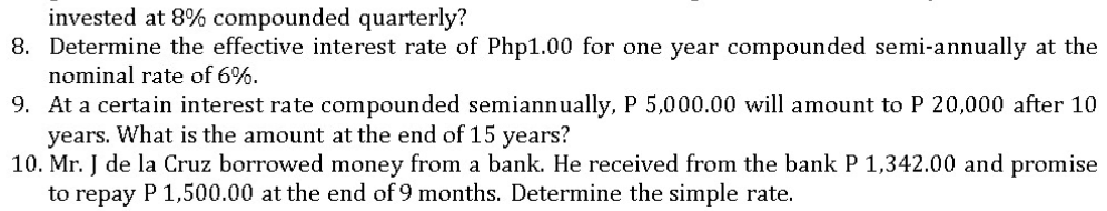 invested at 8% compounded quarterly?
8. Determine the effective interest rate of Php1.00 for one year compounded semi-annually at the
nominal rate of 6%.
9. At a certain interest rate compounded semiannually, P 5,000.00 will amount to P 20,000 after 10
years. What is the amount at the end of 15 years?
10. Mr. J de la Cruz borrowed money from a bank. He received from the bank P 1,342.00 and promise
to repay P 1,500.00 at the end of 9 months. Determine the simple rate.
