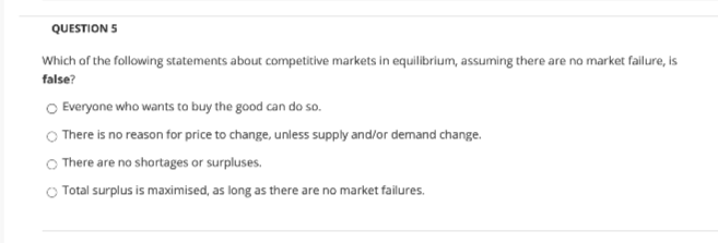 QUESTION 5
Which of the following statements about competitive markets in equilibrium, assuming there are no market failure, is
false?
O Everyone who wants to buy the good can do so.
O There is no reason for price to change, unless supply and/or demand change.
O There are no shortages or surpluses.
O Total surplus is maximised, as long as there are no market failures.
