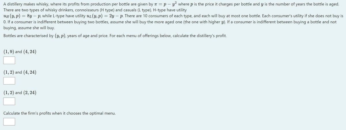 A distillery makes whisky, where its profits from production per bottle are given by T = p – y? where p is the price it charges per bottle and y is the number of years the bottle is aged.
There are two types of whisky drinkers, connoisseurs (H type) and casuals (L type). H-type have utility
UH (Y, p) = 8y – p, while L-type have utility ut (y, p) = 2y – p. There are 10 consumers of each type, and each will buy at most one bottle. Each consumer's utility if she does not buy is
0. If a consumer is indifferent between buying two bottles, assume she will buy the more aged one (the one with higher y). If a consumer is indifferent between buying a bottle and not
buying, assume she will buy.
Bottles are characterised by (y, p), years of age and price. For each menu of offerings below, calculate the distillery's profit.
(1,9) and (4, 24)
(1, 2) and (4, 24)
(1, 2) and (2, 24)
Calculate the firm's profits when it chooses the optimal menu.
