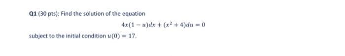 Q1 (30 pts): Find the solution of the equation
4x(1 – u)dx + (x2 + 4)du = 0
subject to the initial condition u(0) = 17.
