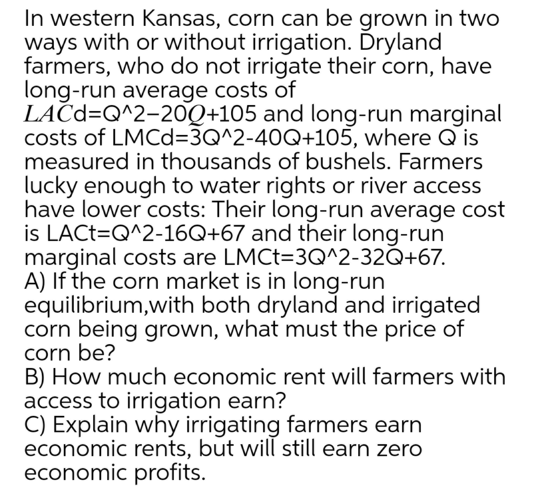 In western Kansas, corn can be grown in two
ways with or without irrigation. Dryland
farmers, who do not irrigate their corn, have
long-run average costs of
LAČC=Q^2-20Q+105 and long-run marginal
costs of LMCd=3Q^2-40Q+105, where Q is
measured in thousands of bushels. Farmers
lucky enough to water rights or river access
have lower costs: Their long-run average cost
is LACT=Q^2-16Q+67 and their long-run
marginal costs are LMCT=3Q^2-32Q+67.
A) If the corn market is in long-run
equilibrium,with both dryland and irrigated
corn being grown, what must the price of
corn be?
B) How much economic rent will farmers with
access to irrigation earn?
C) Explain why irrigating farmers earn
economic rents, but will still earn zero
economic profits.
