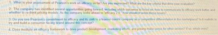 1. What is your assessment of Pearson's work on efficacy so far? Are you impressed? What are the key criteria that drive your evaluation?
2. The company has identified several opportunities golng forward, including which outcomes to focus on, how to communicate its elfficacy work better, and
whether to re-think pricing models As the company looks ahead to "efficacy 20" how should it tackle these issues?
3. Do you see Pearson's commitment to efficacy and its shift to a leamer-centric company as a competitive differentiation in the marketplace? Is A realistic to
try and build a consumer-facing brand around this concept?
4. Does institute an officacy framework to drive product development, marketing etforts, and pricing make sense for other sectors? If so, which ones?
