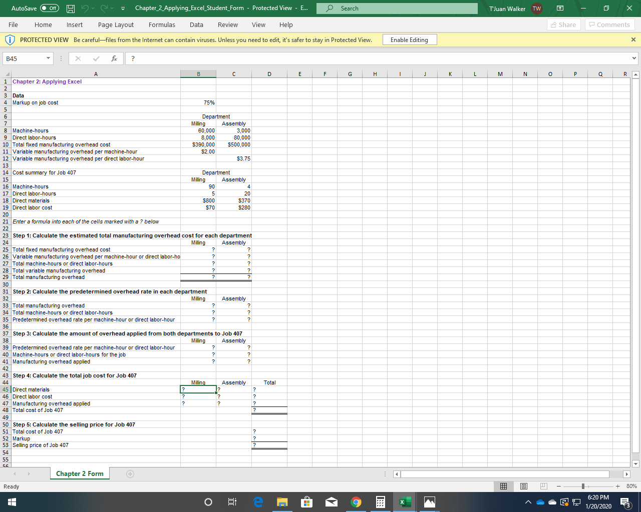 Chapter_2_Applying_Excel_Student_Form - Protected View - E.
Search
AutoSave
ff
TJuan Walker TW
A Share
P Comments
File
Page Layout
Formulas
Review
View
Help
Home
Insert
Data
) PROTECTED VIEW Be careful-files from the Internet can contain viruses. Unless you need to edit, it's safer to stay in Protected View.
Enable Editing
fe
B45
Н
1 Chapter 2: Applying Excel
2
3 Data
4 Markup on job cost
75%
Department
Assembly
3,000
80,000
$500,000
Milling
60,000
8,000
$390,000
8 Machine-hours
9 Direct labor-hours
10 Total fixed manufacturing overhead cost
11 Variable manufacturing overhead per machine-hour
12 Variable manufacturing overhead per direct labor-hour
$2.00
$3.75
13
14 Cost summary for Job 407
Department
Assembly
15
16 Machine-hours
17 Direct labor-hours
Milling
90
4
20
S800
$370
18 Direct materials
19 Direct labor cost
$70
$280
20
21 Enter a formula into each of the cells marked with a ? below
22
23 Step 1: Calculate the estimated total manufacturing overhead cost for each department
Assembly
24
Milling
25 Total fixed manufacturing overhead cost
26 Variable manufacturing overhead per machine-hour or direct labor-ho
27 Total machine-hours or direct labor-hours
28 Total variable manufacturing overhead
29 Total manufacturing overhead
30
31 Step 2: Calculate the predetermined overhead rate in each department
Milling
32
Assembly
33 Total manufacturing overhead
34 Total machine-hours or direct labor-hours
35 Predetermined overhead rate per machine-hour or direct labor-hour
36
37 Step 3: Calculate the amount of overhead applied from both departments to Job 407
Assembly
38
Milling
39 Predetermined overhead rate per machine-hour or direct labor-hour
40 Machine-hours or direct labor-hours for the job
41 Manufacturing overhead applied
42
43 Step 4: Calculate the total job cost for Job 407
Milling
Total
44
Assembly
1?
45 Direct materials
46 Direct labor cost
47 Manufacturing overhead applied
48 Total cost of Job 407
49
50 Step 5: Calculate the selling price for Job 407
51 Total cost of Job 407
52 Markup
53 Selling price of Job 407
54
55
.
56.
Chapter 2 Form
+ 80%
Ready
6:20 PM
1/20/2020
