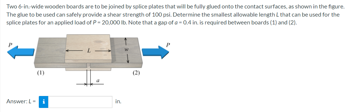 Two 6-in.-wide wooden boards are to be joined by splice plates that will be fully glued onto the contact surfaces, as shown in the figure.
The glue to be used can safely provide a shear strength of 100 psi. Determine the smallest allowable length L that can be used for the
splice plates for an applied load of P = 20,000 Ib. Note that a gap of a = 0.4 in. is required between boards (1) and (2).
P
(1)
(2)
Answer: L = i
in.
