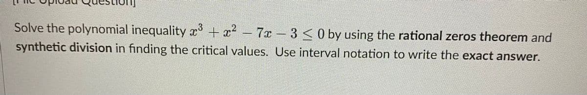 3
Solve the polynomial inequality x³ + x² - 7x- 3 < 0 by using the rational zeros theorem and
synthetic division in finding the critical values. Use interval notation to write the exact answer.