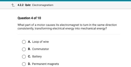 L 4.2.2 Quiz: Electromagnetism
Question 4 of 10
What part of a motor causes its electromagnet to turn in the same direction
consistently, transforming electrical energy into mechanical energy?
A. Loop of wire
B. Commutator
C. Battery
D. Permanent magnets
