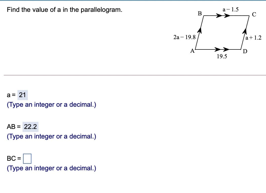 Find the value of a in the parallelogram.
а- 1.5
B
C
2а - 19.8
a+1.2
A
D
19.5
a = 21
(Type an integer or a decimal.)
АВ 3D 22.2
(Type an integer or a decimal.)
ВС -
(Type an integer or a decimal.)
