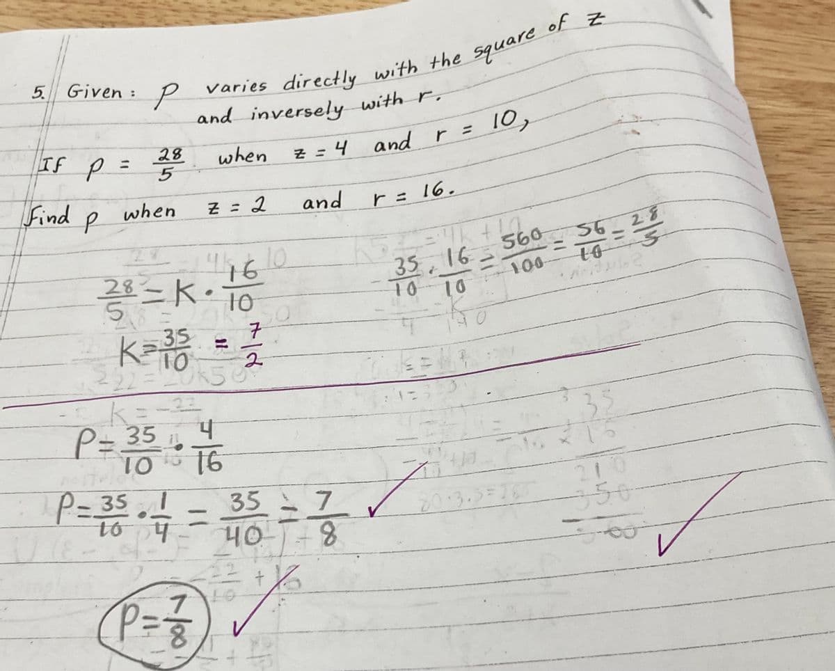 5. Given: P varies directly with the square
and inversely with r.
when
z = 4 and
If p =
Find
P
28
5
when
Z = 2
446
2 / ³ = K · 10
222= 20K5
k=-22
4
P = 35 : 7/16
16
TO
10
7
K= 35 = 2/1/20
2
58
7
P = ²1/1²
50
and
r
r = 16.
= 4k+ !g
35, 16 560
10 10
i to 0
9=32
P=35+ 4 = 35 = 7 ✓
Z
P
40-8
+16
10,
400
20.3.3=165
of Z
560 56-28
10 3
100-
3₁
15
210
356
J