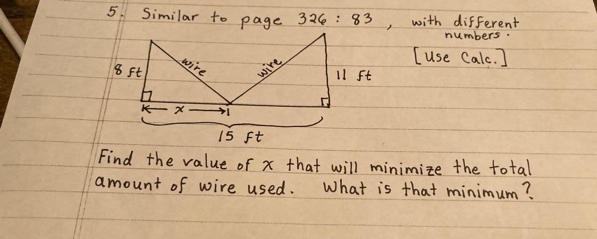 5.
Similar to
8 ft
wire
h
KX-
page
wire
326 : 83
11 ft
with different
numbers.
[use Calc.]
15 ft
Find the value of x that will minimize the total
amount of wire used.
What is that minimum ?