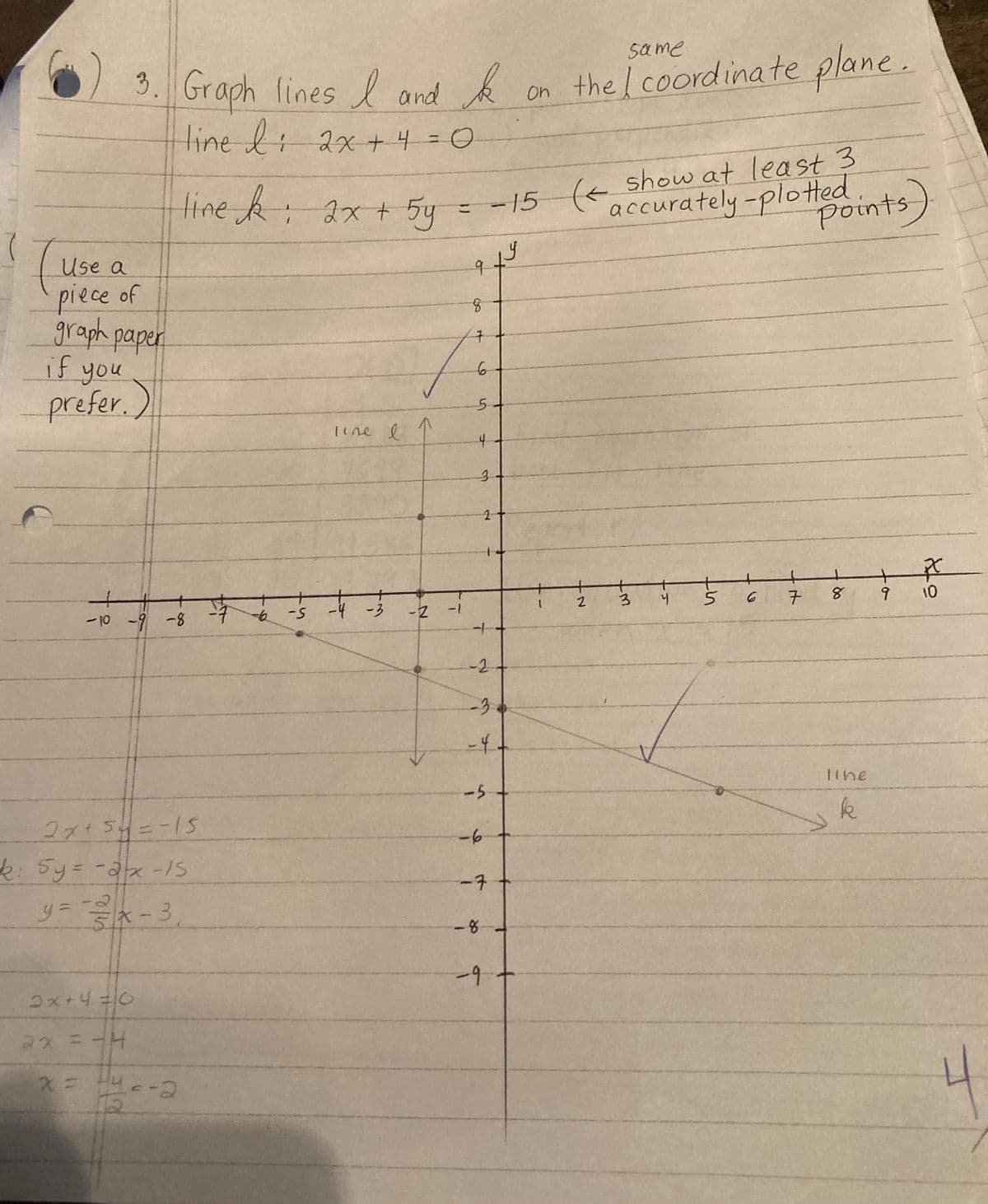 t
Use a
piece of
graph paper
if you
prefer.)
F
ti
3. Graph lines I and k
line l ; 2x + 4 = 0
-10 -9 -8
2x+40
2x = -4
line k : 2x + 5y
2x+ 5y = -15
k: 5y = -2/x -IS
-2
y=-=//x-3₁
X
x = +40-2
-7
-6 -5
line I
↑
-4 -3 -2 -1
= -15 (< show at least 3
accurately - plotted.
9
8
구
6
54
4
دیا
3
ty
2
---14-
-2
-3
-4+
-5
-6
-8
-7
-9 +
on the coordinate plane.
same.
17
1 2
3
4
5
6
7
points)
8 9
line
k
PC
10