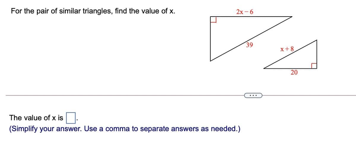 For the pair of similar triangles, find the value of x.
2х -6
39
x+8
20
The value of x is
(Simplify your answer. Use a comma to separate answers as needed.)
