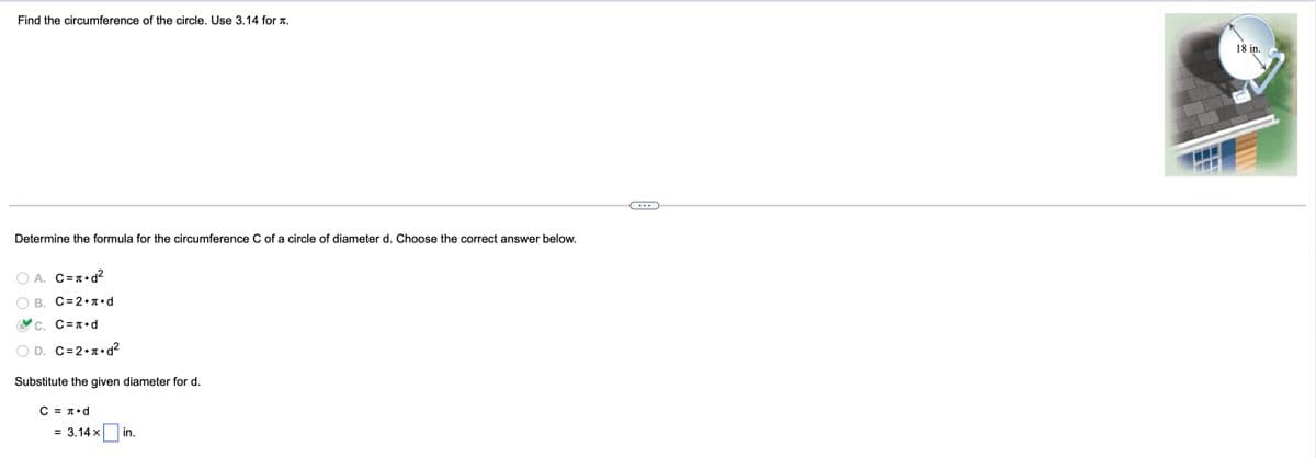 Find the circumference of the circle. Use 3.14 for T.
18 in.
Determine the formula for the circumference C of a circle of diameter d. Choose the correct answer below.
A. C=T•d?
B. C=2•T•d
C. C=T•d
D. C=2•T•d?
Substitute the given diameter for d.
C - πεd
= 3.14 x
in.
