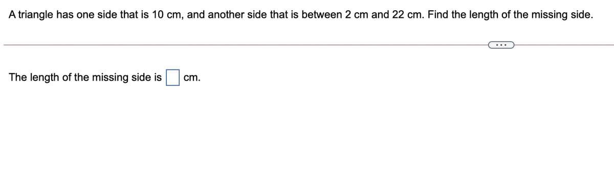 A triangle has one side that is 10 cm, and another side that is between 2 cm and 22 cm. Find the length of the missing side.
cm.
The length of the missing side is
