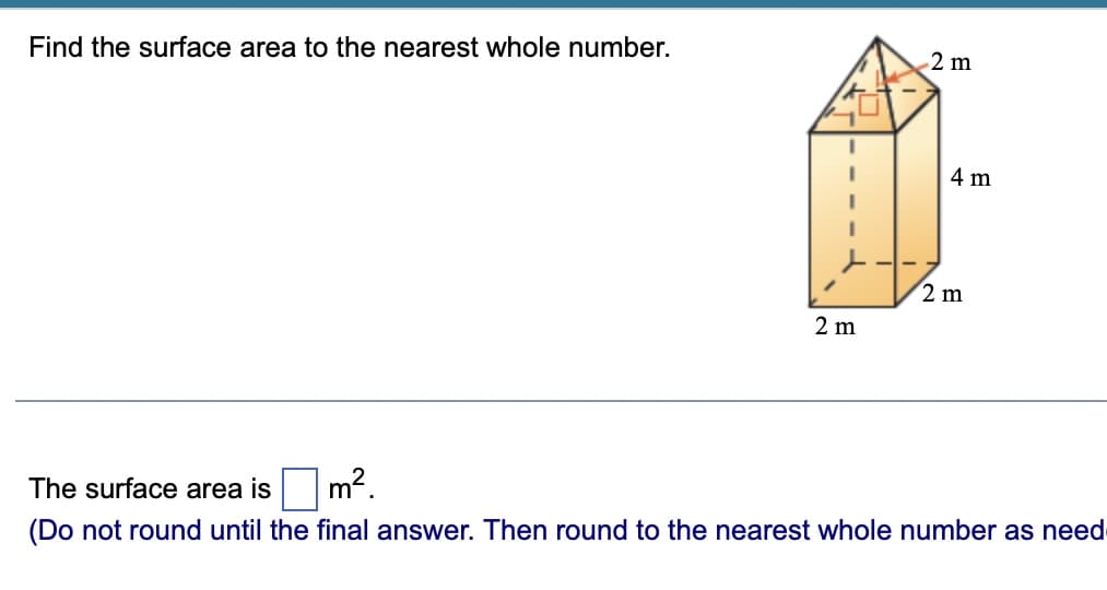 Find the surface area to the nearest whole number.
2 m
4 m
2 m
2 m
The surface area is
m2
(Do not round until the final answer. Then round to the nearest whole number as need
