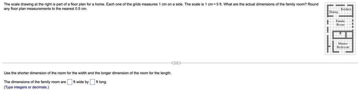 The scale drawing at the right is part of a floor plan for a home. Each one of the grids measures 1 cm on a side. The scale is 1 cm = 5 ft. What are the actual dimensions of the family room? Round
any floor plan measurements to the nearest 0.5 cm.
Kitchen
|Dining
Family
Room
Master
Bedroom
Use the shorter dimension of the room for the width and the longer dimension of the room for the length.
The dimensions of the family room are
ft wide by
ft long.
(Type integers or decimals.)
