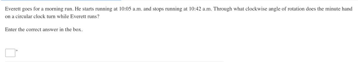 Everett goes for a morning run. He starts running at 10:05 a.m. and stops running at 10:42 a.m. Through what clockwise angle of rotation does the minute hand
on a circular clock turn while Everett runs?
Enter the correct answer in the box.
