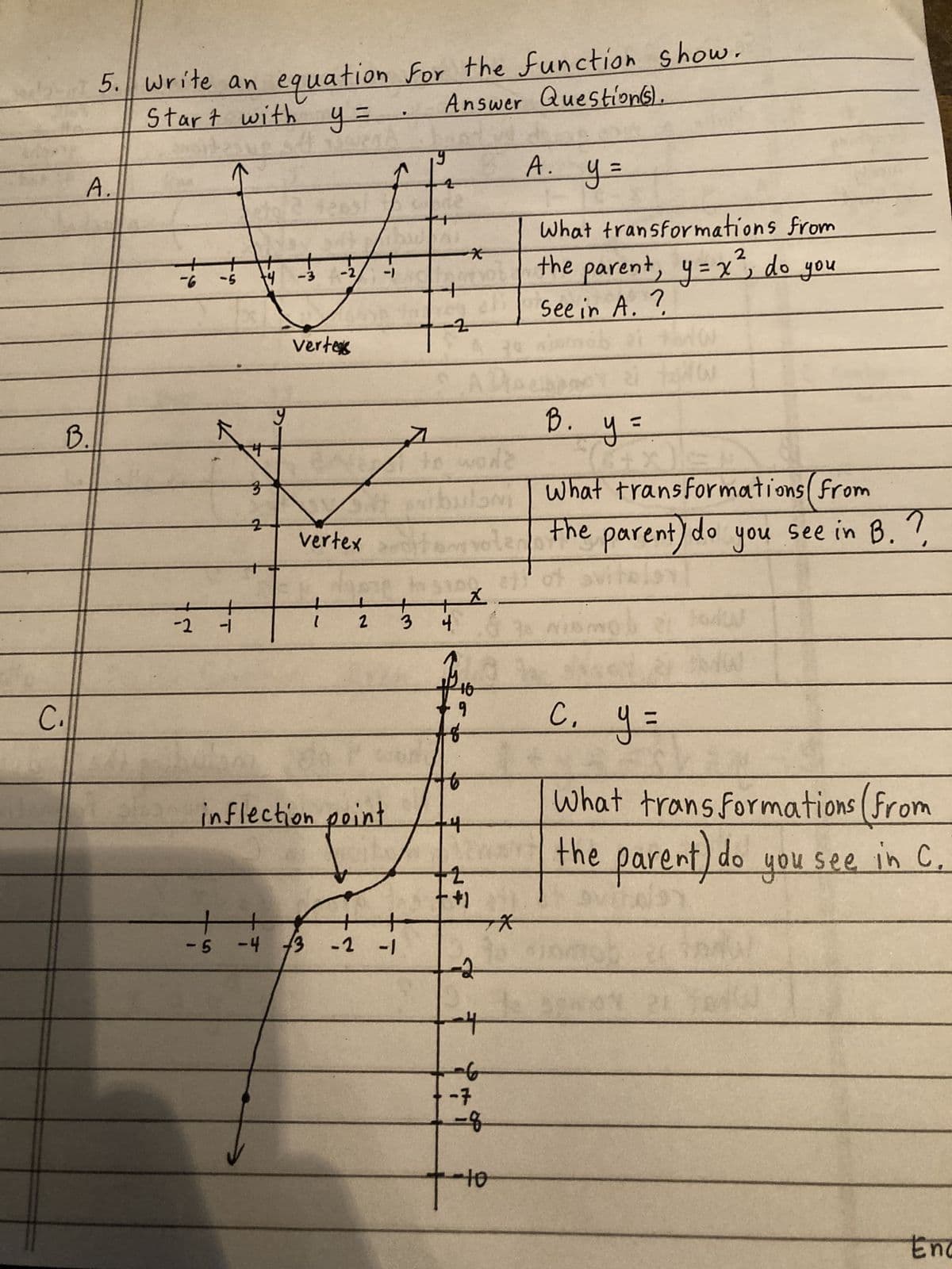 B.
C₁
5. write an equation for the function show.
Answer Question(s).
Start with y =
A.
-6
-
-5
-2 -
3
+4
2
-5 -4
y
-2/
+/+
-3
vertes
Vertex
+
2
-1
inflection point
-4 3 -2 -1
7
3
2
*
ADA
to work
you
bulam
loN
+x
4
# 16
+9
+2
+1
voter
--2
-7
A.
A. y =
오
4-10
What transformations from
2
the parent, y=x², do you
See in A. ?
B.
y =
5+
th
What transformations (from
the parent) do you see in B. ?
etot sviteley
c. y =
What transformations (from
the parent) do you see in C
C.
Enc