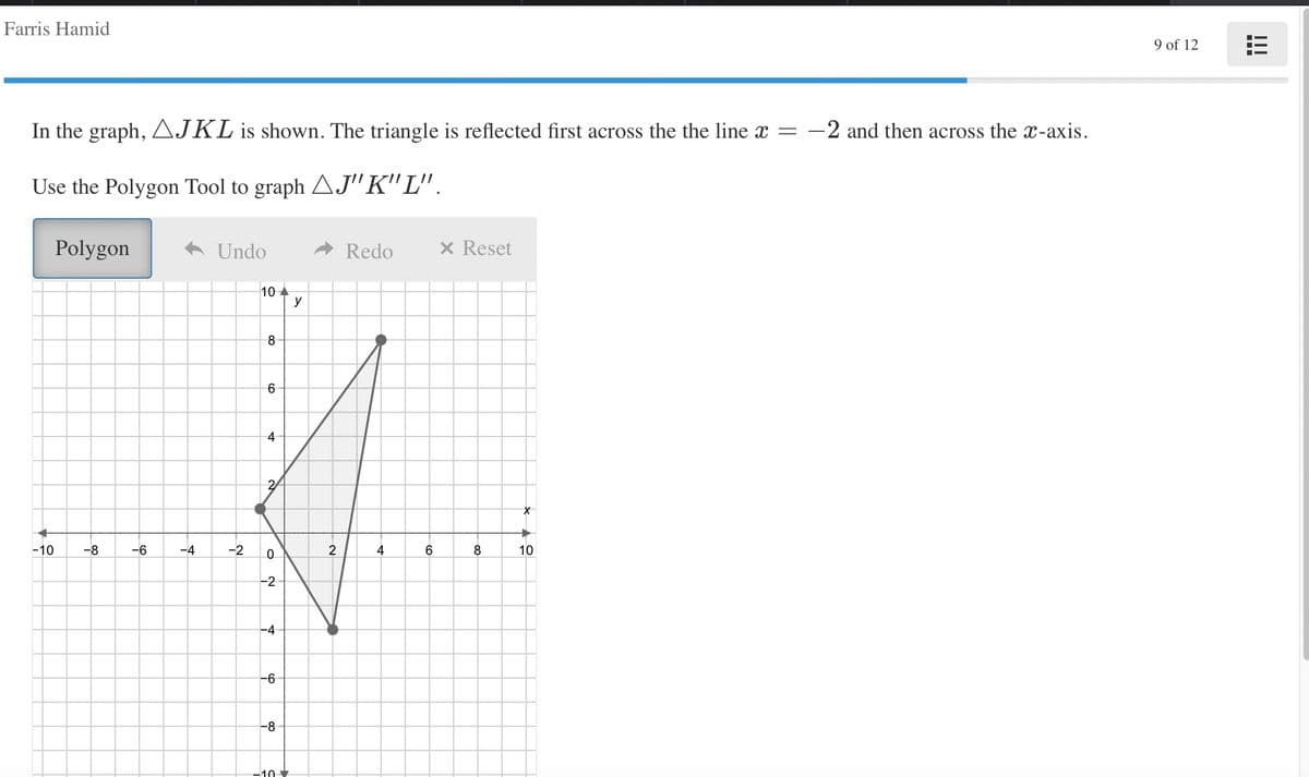 Farris Hamid
9 of 12
In the graph, AJKL is shown. The triangle is reflected first across the the line x =
-2 and then across the x-axis.
Use the Polygon Tool to graph AJ" K" L".
Polygon
A Undo
Redo
x Reset
10 A
y
-10
-8
-6
-4
-2
2
4
6
10
-2
-4
--
-8
-10
00
4-
