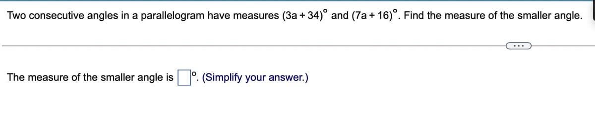 Two consecutive angles in a parallelogram have measures (3a + 34)° and (7a + 16)°. Find the measure of the smaller angle.
The measure of the smaller angle is
(Simplify your answer.)
