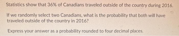 Statistics show that 36% of Canadians traveled outside of the country during 2016.
If we randomly select two Canadians, what is the probability that both will have
traveled outside of the country in 2016?
Express your answer as a probability rounded to four decimal places.
