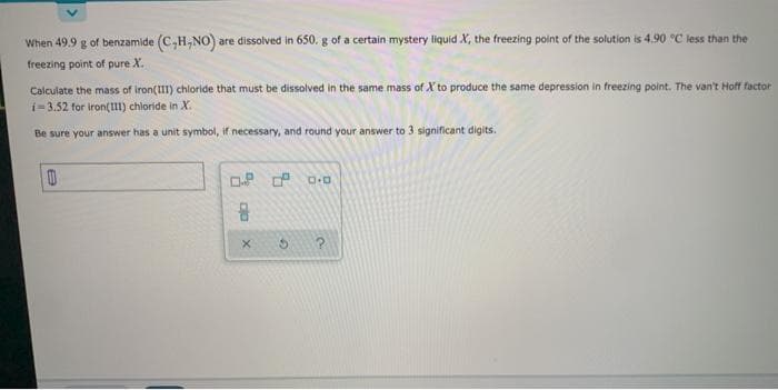 When 49.9 g of benzamide (C,H,NO) are dissolved in 650. g of a certain mystery liquid X, the freezing point of the solution is 4.90 °C less than the
freezing point of pure X.
Calculate the mass of iron(III) chloride that must be dissolved in the same mass of X to produce the same depression in freezing point. The van't Hofr factor
i=3.52 for iron(1) chloride in X.
Be sure your answer has a unit symbol, if necessary, and round your answer to 3 significant digits.
G.
