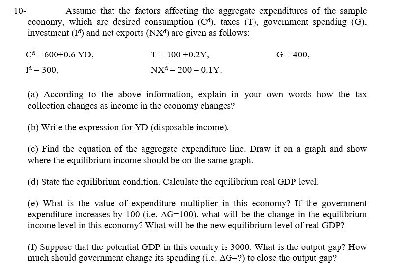 10-
Assume that the factors affecting the aggregate expenditures of the sample
economy, which are desired consumption (C4), taxes (T), government spending (G),
investment (I') and net exports (NXª) are given as follows:
Cd= 600+0.6 YD,
T = 100 +0.2Y,
G= 400,
Id = 300,
NXd = 200 – 0.1Y.
(a) According to the above information, explain in your own words how the tax
collection changes as income in the economy changes?
(b) Write the expression for YD (disposable income).
(c) Find the equation of the aggregate expenditure line. Draw it on a graph and show
where the equilibrium income should be on the same graph.
(d) State the equilibrium condition. Calculate the equilibrium real GDP level.
(e) What is the value of expenditure multiplier in this economy? If the government
expenditure increases by 100 (i.e. AG=100), what will be the change in the equilibrium
income level in this economy? What will be the new equilibrium level of real GDP?
(f) Suppose that the potential GDP in this country is 3000. What is the output gap? How
much should government change its spending (i.e. AG=?) to close the output gap?
