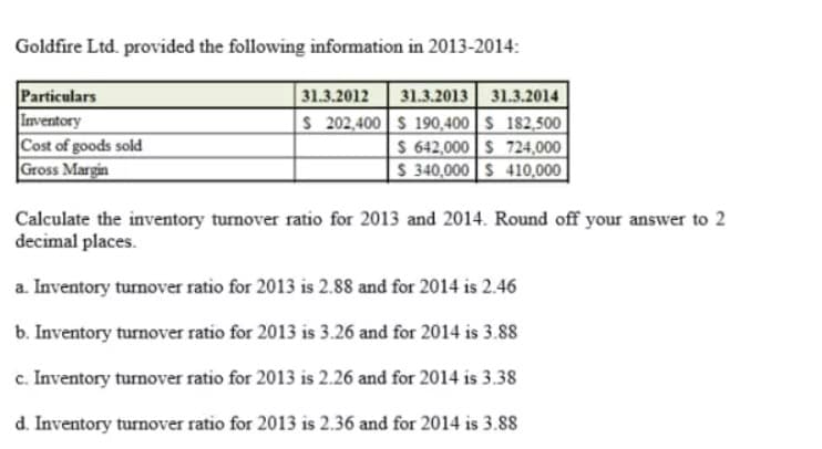 Goldfire Ltd. provided the following information in 2013-2014:
Particulars
Inventory
Cost of goods sold
Gross Margin
31.3.2013 31.3.2014
S 202,400 S 190,400 S 182,500
$ 642,000 S 724,000 |
S 340,000 S 410,000|
31.3.2012
Calculate the inventory turnover ratio for 2013 and 2014. Round off your answer to 2
decimal places.
a. Inventory turnover ratio for 2013 is 2.88 and for 2014 is 2.46
b. Inventory turnover ratio for 2013 is 3.26 and for 2014 is 3.88
c. Inventory turnover ratio for 2013 is 2.26 and for 2014 is 3.38
d. Inventory turnover ratio for 2013 is 2.36 and for 2014 is 3.88
