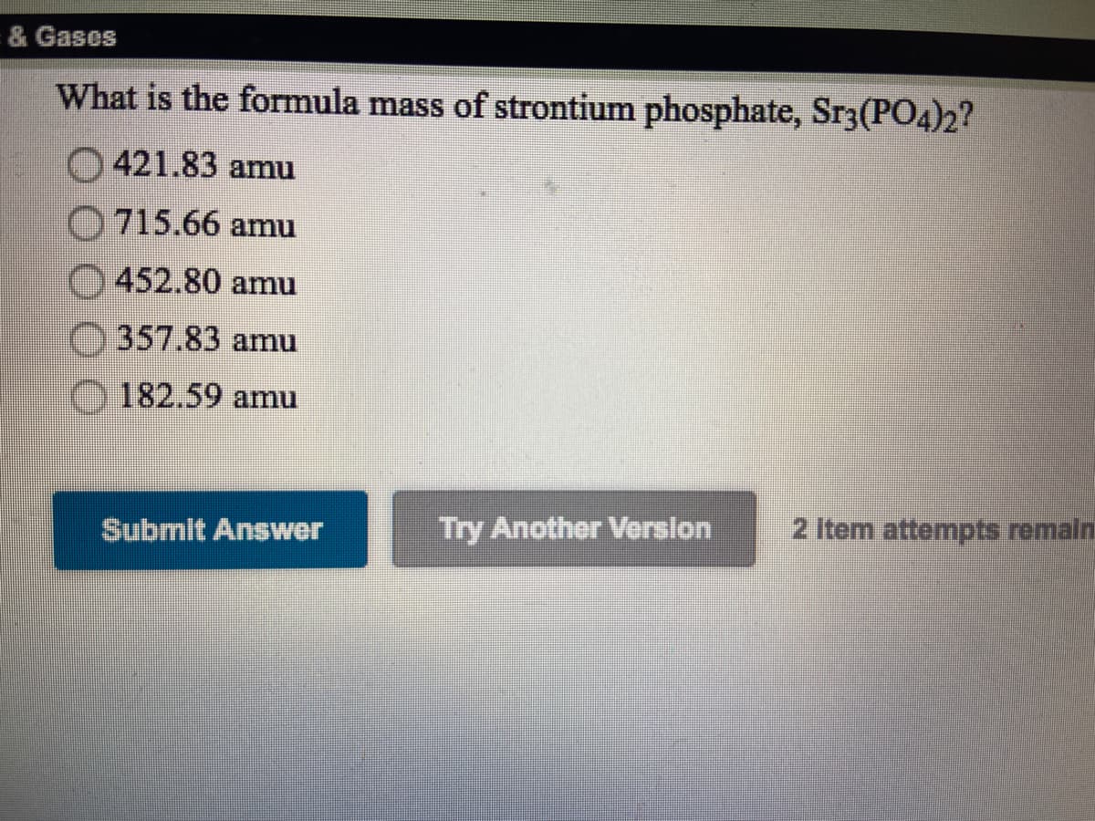 & Gases
What is the formula mass of strontium phosphate, Sr3(PO4)2?
421.83 amu
0715.66 amu
452.80 amu
357.83 amu
182.59 amu
Submit Answer
Try Another Verslon
2 Item attempts remaln
