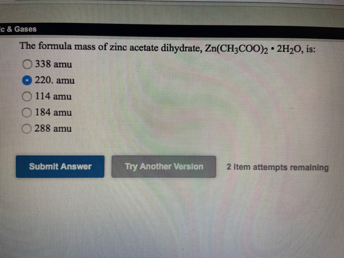 ic & Gases
The formula mass of zinc acetate dihydrate, Zn(CH3COO)2• 2H20, is:
338 amu
220. amu
114 amu
184 amu
288 amu
Try Another Verslon
2 Item attempts remalning
Submit Anser
