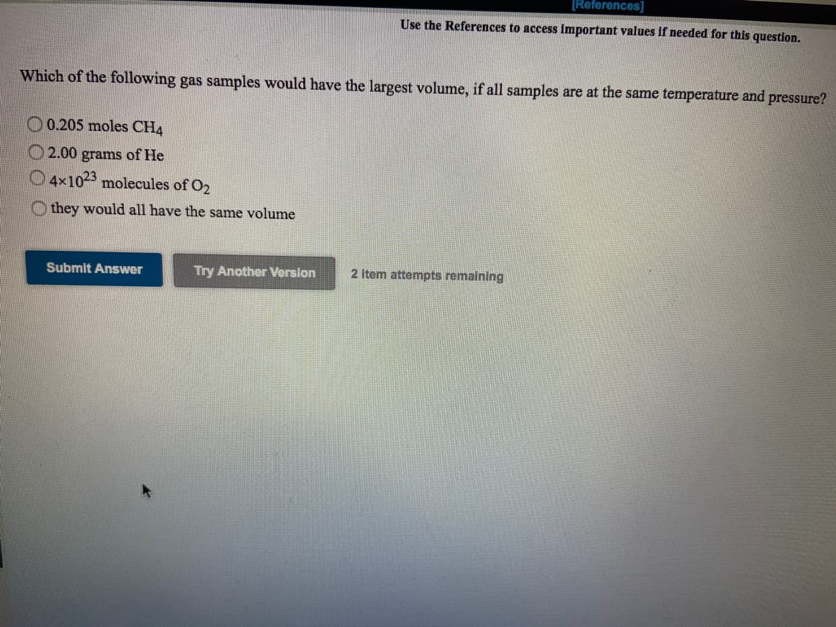 [Reforences]
Use the References to access important values if needed for this question.
Which of the following gas samples would have the largest volume, if all samples are at the same temperature and pressure?
0.205 moles CH4
2.00 grams of He
4x102 molecules of O2
they would all have the same volume
Submit Answer
Try Another Version
2 item attempts remaining
