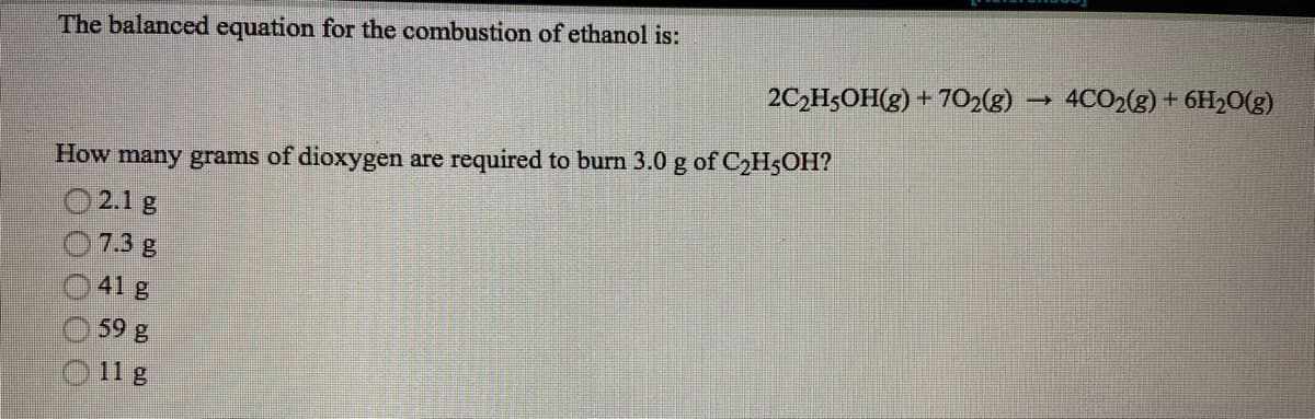 The balanced equation for the combustion of ethanol is:
2C2H5OH(g) + 702(g)
4CO2(g) + 6H2O(g)
How many grams of dioxygen are required to burn 3.0 g of C2H5OH?
O 2.1 g
07.3 g
O41 g
O 59 g
O 11 g
