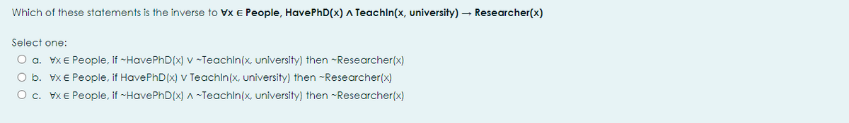 Which of these statements is the inverse to Vx e People, HavePhD(x) A Teachln(x, university) – Researcher(x)
Select one:
O a. Vx E People, if -HavePhD(x) v ~Teachln(x, university) then ~Researcher(x)
O b. Vx E People, if HavePhD(x) v Teachln(x, university) then -Researcher(x)
O c. Vx E People, if ~HavePhD(x) ^ ~Teachln(x, university) then -Researcher(x)
