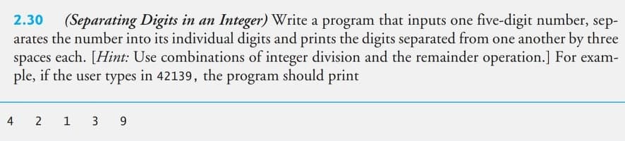 2.30
(Separating Digits in an Integer) Write a program that inputs one five-digit number, sep-
arates the number into its individual digits and prints the digits separated from one another by three
spaces each. [Hint: Use combinations of integer division and the remainder operation.] For exam-
ple, if the user types in 42139, the program should print
4
2 1 3 9
