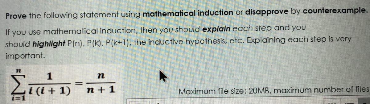 Prove the following statement using mathematical induction or disapprove by counterexample.
If
you use mathematical induction, then you should explain each step and you
should highlight P(n), P(k). P(k+1), the inductive hypothesis, etc. Explaining each step is very
important.
1
п
i (i + 1)
i=1
n + 1
Maximum file size: 20MB, maximum number of files
