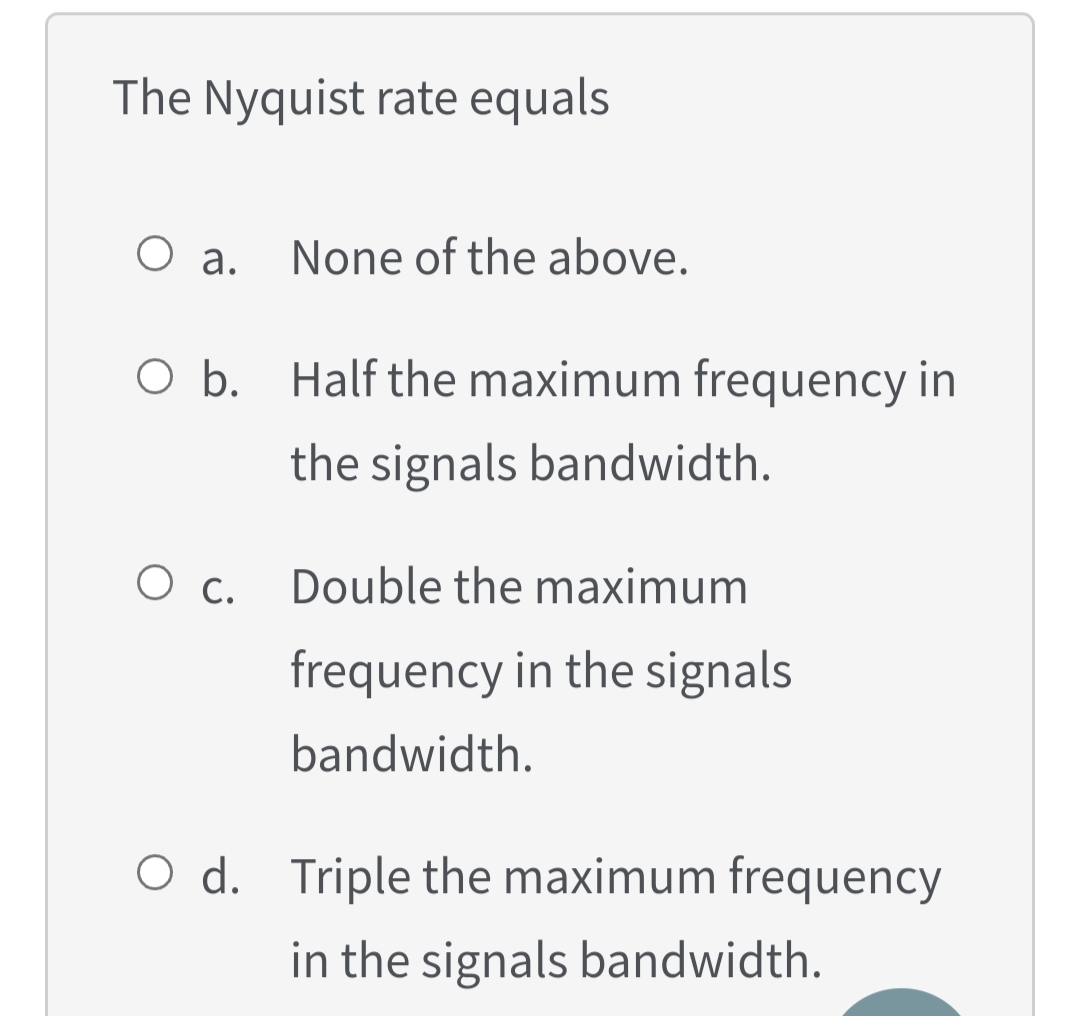 The Nyquist rate equals
None of the above.
O a.
O b. Half the maximum frequency in
the signals bandwidth.
O c.
Double the maximum
frequency in the signals
bandwidth.
O d. Triple the maximum frequency
in the signals bandwidth.
