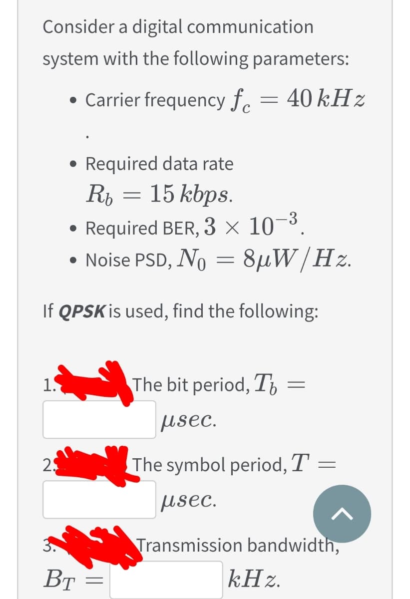 Consider a digital communication
system with the following parameters:
• Carrier frequency f. = 40 kHz
• Required data rate
15 kbps.
-3
• Required BER, 3 × 10¬³,
• Noise PSD, No = 8µW/Hz.
If QPSK is used, find the following:
1.
The bit period, T,
usec.
25
The symbol period, T =
usec.
Transmission bandwidth,
Вт
kHz.
