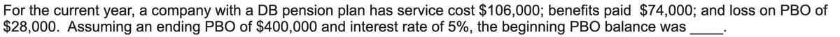 For the current year, a company with a DB pension plan has service cost $106,000; benefits paid $74,000; and loss on PBO of
$28,000. Assuming an ending PBO of $400,000 and interest rate of 5%, the beginning PBO balance was
