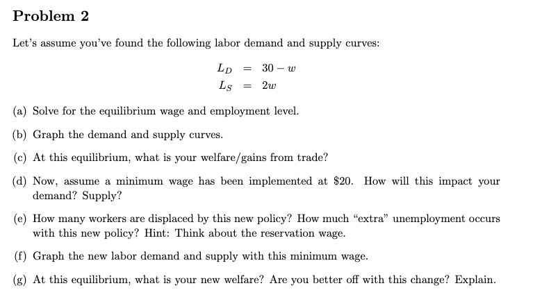 Problem 2
Let's assume you’ve found the following labor demand and supply curves:
Lp
30 – w
Ls
= 2w
(a) Solve for the equilibrium wage and employment level.
(b) Graph the demand and supply curves.
(c) At this equilibrium, what is your welfare/gains from trade?
(d) Now, assume a minimum wage has been implemented at $20. How will this impact your
demand? Supply?
(e) How many workers are displaced by this new policy? How much “extra" unemployment occurs
with this new policy? Hint: Think about the reservation wage.
(f) Graph the new labor demand and supply with this minimum wage.
(g) At this equilibrium, what is your new welfare? Are you better off with this change? Explain.
