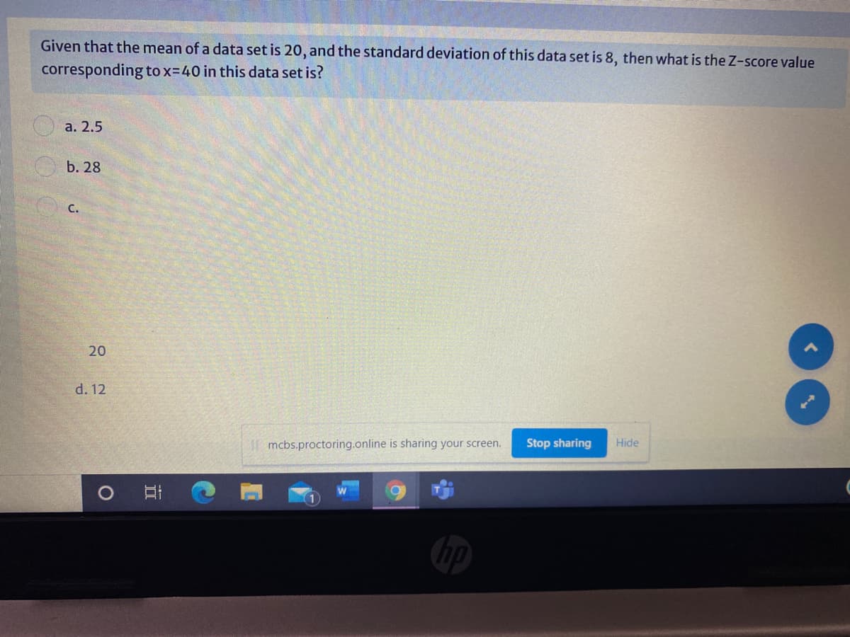 Given that the mean of a data set is 20, and the standard deviation of this data set is 8, then what is the Z-score value
corresponding to x=40 in this data set is?
а. 2.5
b. 28
C.
20
d. 12
| mcbs.proctoring.online is sharing your screen.
Stop sharing
Hide
近
