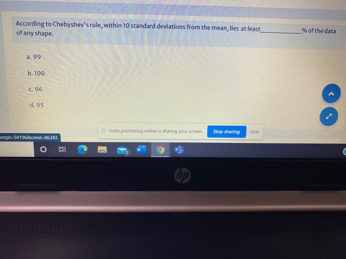 According to Chebyshev's rule, within 10 standard deviations from the mean, lies at least
of any shape.
% of the data
a. 99
b. 100
c. 96
d. 95
| mcbs.proctoring.online is sharing your screen.
Stop sharing
Hide
empt%3D94196&cmid=86343
hp
近
