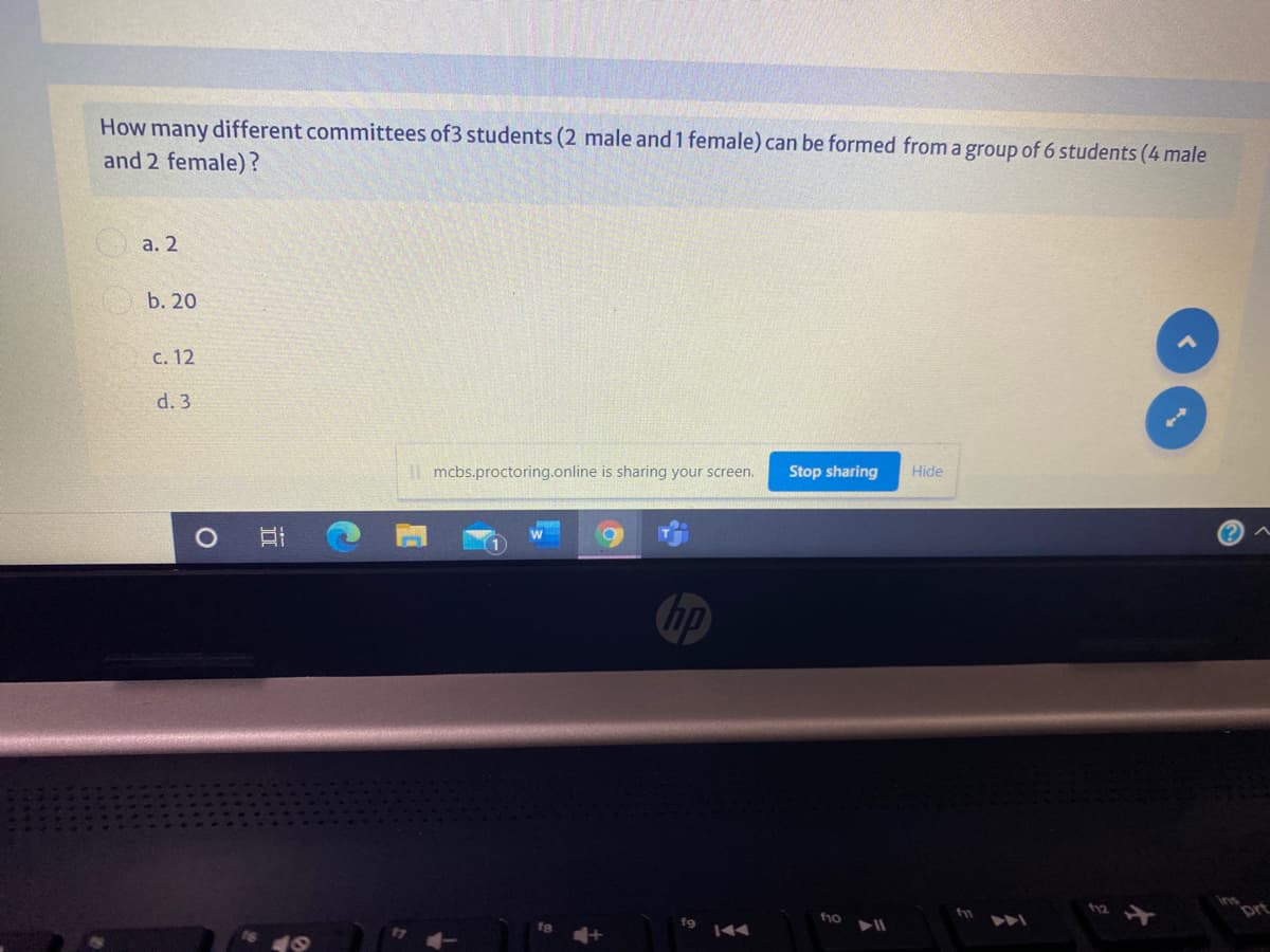 How many different committees of3 students (2 male and 1 female) can be formed from a group of 6 students (4 male
and 2 female)?
a. 2
b. 20
с. 12
d. 3
mcbs.proctoring.online is sharing your screen.
Stop sharing
Hide
hp
prt
f9
f10
